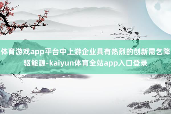 体育游戏app平台中上游企业具有热烈的创新需乞降驱能源-kaiyun体育全站app入口登录