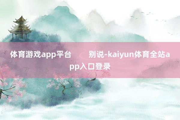 体育游戏app平台        别说-kaiyun体育全站app入口登录