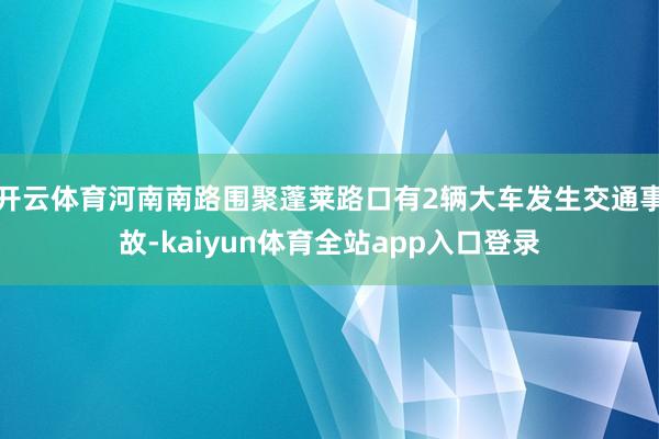 开云体育河南南路围聚蓬莱路口有2辆大车发生交通事故-kaiyun体育全站app入口登录