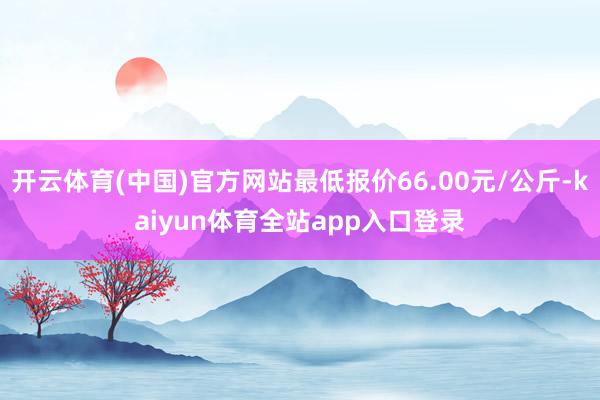 开云体育(中国)官方网站最低报价66.00元/公斤-kaiyun体育全站app入口登录