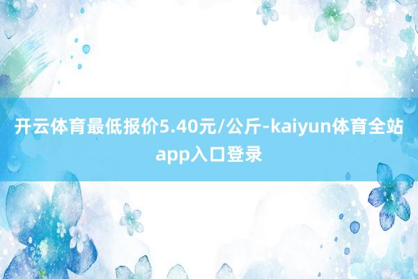开云体育最低报价5.40元/公斤-kaiyun体育全站app入口登录