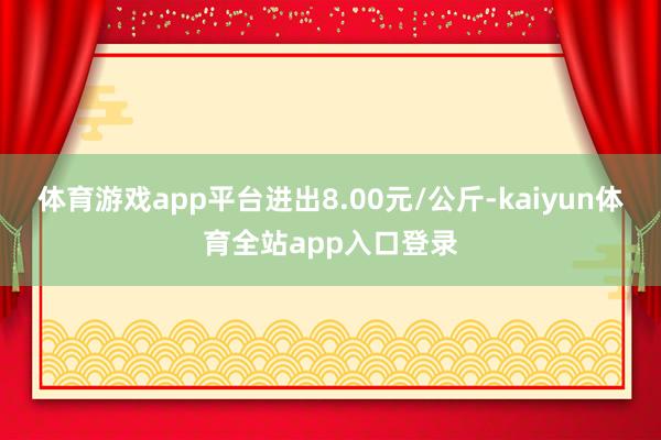 体育游戏app平台进出8.00元/公斤-kaiyun体育全站app入口登录