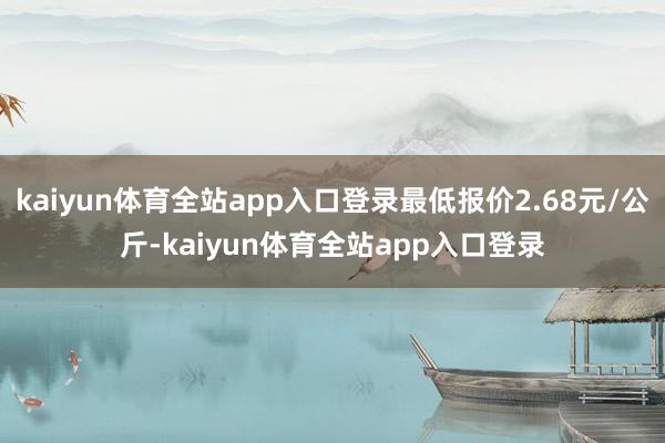 kaiyun体育全站app入口登录最低报价2.68元/公斤-kaiyun体育全站app入口登录