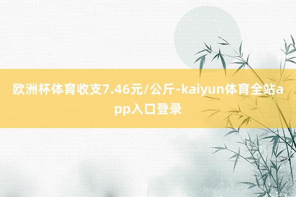 欧洲杯体育收支7.46元/公斤-kaiyun体育全站app入口登录