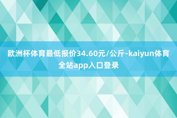 欧洲杯体育最低报价34.60元/公斤-kaiyun体育全站app入口登录