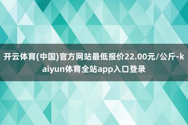 开云体育(中国)官方网站最低报价22.00元/公斤-kaiyun体育全站app入口登录