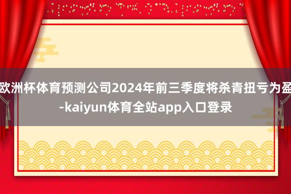 欧洲杯体育预测公司2024年前三季度将杀青扭亏为盈-kaiyun体育全站app入口登录
