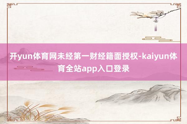 开yun体育网未经第一财经籍面授权-kaiyun体育全站app入口登录