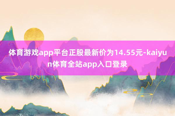 体育游戏app平台正股最新价为14.55元-kaiyun体育全站app入口登录