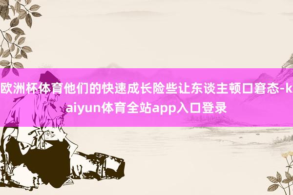 欧洲杯体育他们的快速成长险些让东谈主顿口窘态-kaiyun体育全站app入口登录