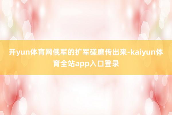开yun体育网俄军的扩军磋磨传出来-kaiyun体育全站app入口登录