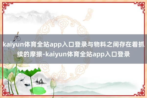kaiyun体育全站app入口登录与物料之间存在着抓续的摩擦-kaiyun体育全站app入口登录