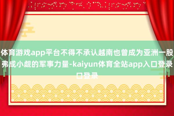 体育游戏app平台不得不承认越南也曾成为亚洲一股弗成小觑的军事力量-kaiyun体育全站app入口登录