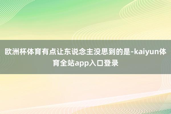 欧洲杯体育有点让东说念主没思到的是-kaiyun体育全站app入口登录