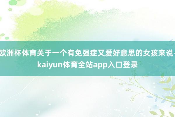 欧洲杯体育关于一个有免强症又爱好意思的女孩来说-kaiyun体育全站app入口登录