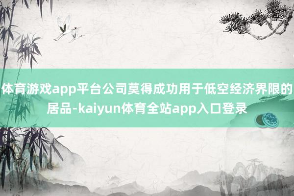 体育游戏app平台公司莫得成功用于低空经济界限的居品-kaiyun体育全站app入口登录