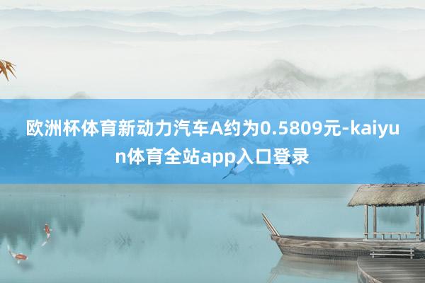 欧洲杯体育新动力汽车A约为0.5809元-kaiyun体育全站app入口登录