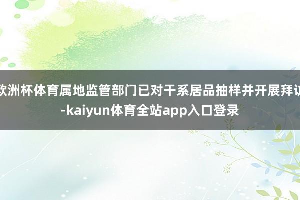 欧洲杯体育属地监管部门已对干系居品抽样并开展拜访-kaiyun体育全站app入口登录