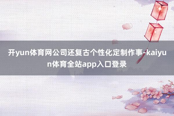 开yun体育网公司还复古个性化定制作事-kaiyun体育全站app入口登录