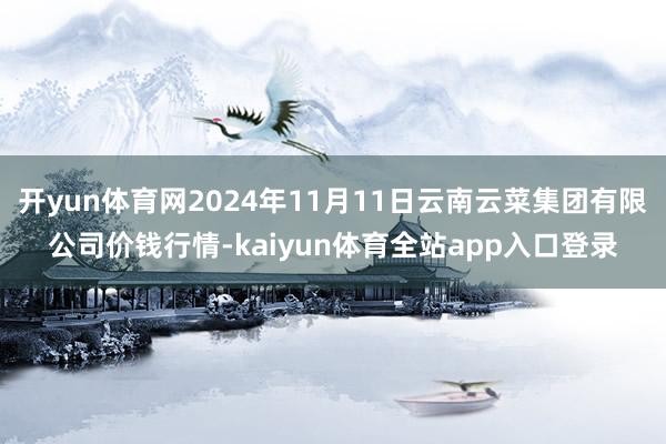 开yun体育网2024年11月11日云南云菜集团有限公司价钱行情-kaiyun体育全站app入口登录