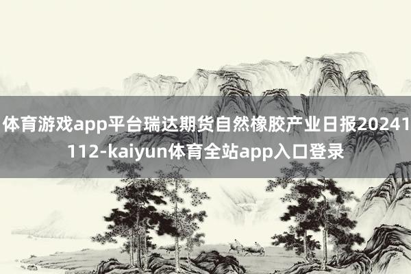 体育游戏app平台瑞达期货自然橡胶产业日报20241112-kaiyun体育全站app入口登录