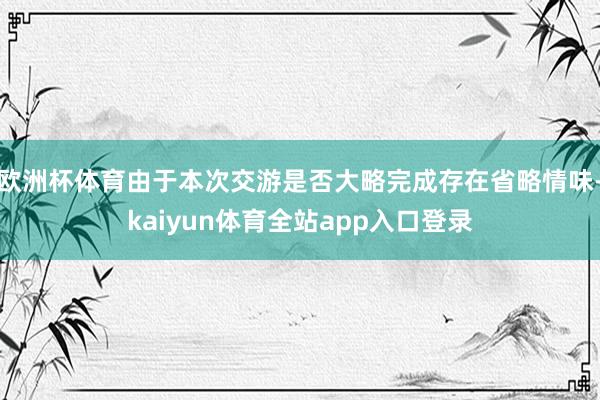 欧洲杯体育由于本次交游是否大略完成存在省略情味-kaiyun体育全站app入口登录
