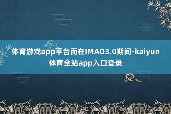 体育游戏app平台而在IMAD3.0期间-kaiyun体育全站app入口登录