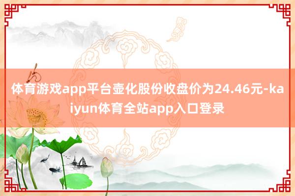 体育游戏app平台壶化股份收盘价为24.46元-kaiyun体育全站app入口登录