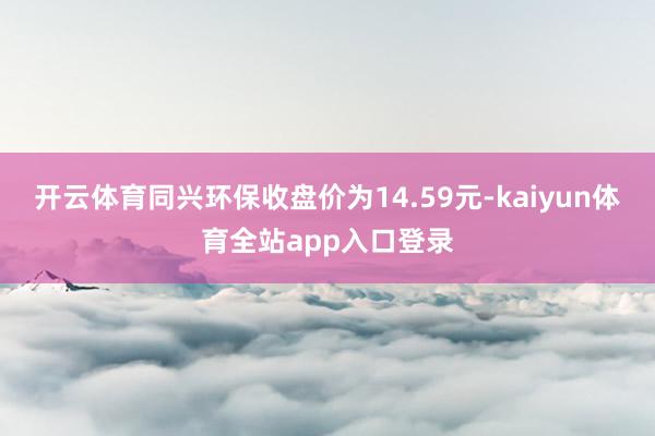 开云体育同兴环保收盘价为14.59元-kaiyun体育全站app入口登录