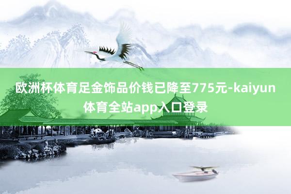 欧洲杯体育足金饰品价钱已降至775元-kaiyun体育全站app入口登录
