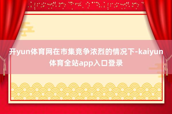 开yun体育网在市集竞争浓烈的情况下-kaiyun体育全站app入口登录