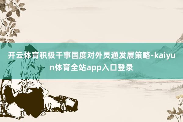 开云体育积极干事国度对外灵通发展策略-kaiyun体育全站app入口登录