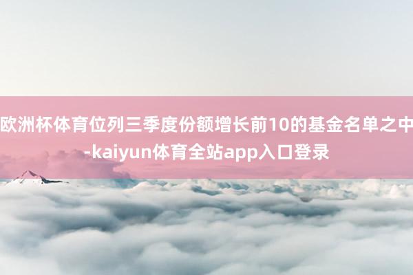 欧洲杯体育位列三季度份额增长前10的基金名单之中-kaiyun体育全站app入口登录