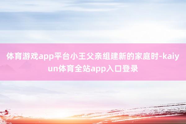 体育游戏app平台小王父亲组建新的家庭时-kaiyun体育全站app入口登录