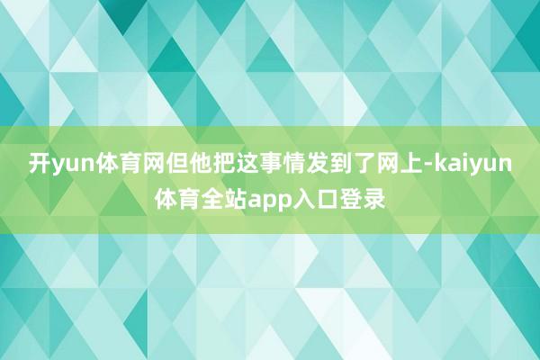 开yun体育网但他把这事情发到了网上-kaiyun体育全站app入口登录