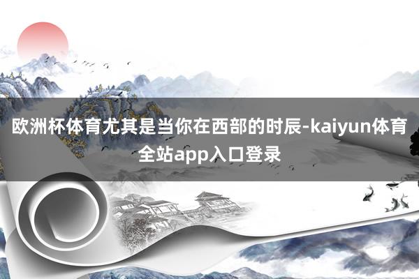 欧洲杯体育尤其是当你在西部的时辰-kaiyun体育全站app入口登录