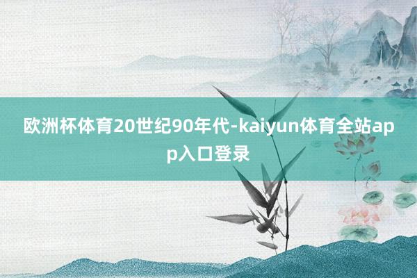 欧洲杯体育　　20世纪90年代-kaiyun体育全站app入口登录
