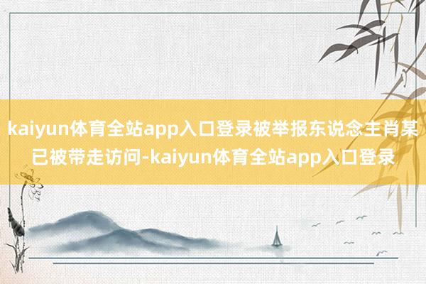 kaiyun体育全站app入口登录被举报东说念主肖某已被带走访问-kaiyun体育全站app入口登录