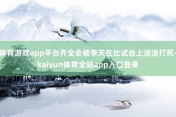 体育游戏app平台齐全会被李天在比试台上活活打死-kaiyun体育全站app入口登录