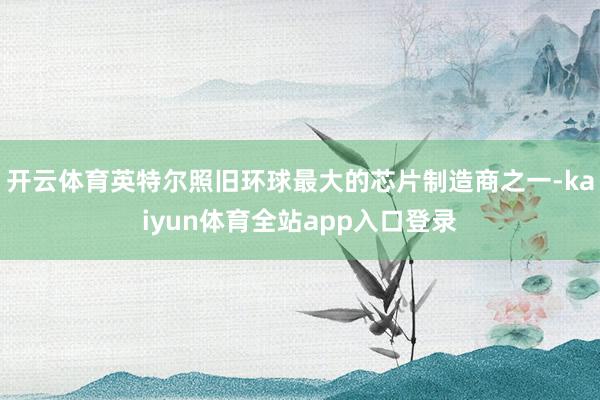 开云体育英特尔照旧环球最大的芯片制造商之一-kaiyun体育全站app入口登录