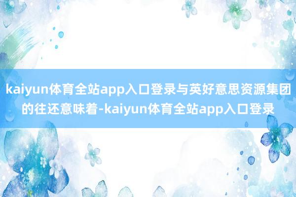 kaiyun体育全站app入口登录与英好意思资源集团的往还意味着-kaiyun体育全站app入口登录