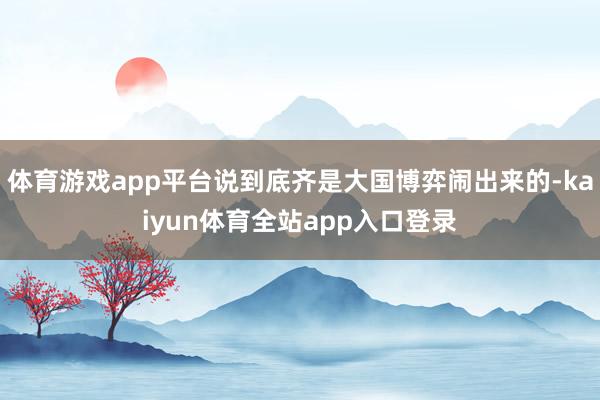 体育游戏app平台说到底齐是大国博弈闹出来的-kaiyun体育全站app入口登录