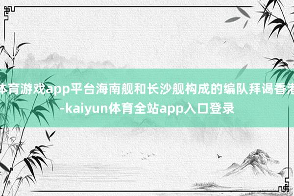 体育游戏app平台海南舰和长沙舰构成的编队拜谒香港-kaiyun体育全站app入口登录