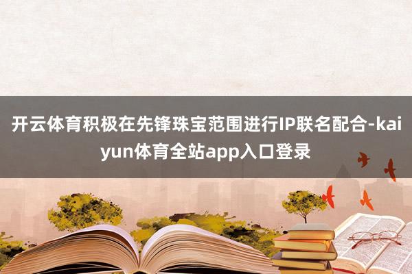 开云体育积极在先锋珠宝范围进行IP联名配合-kaiyun体育全站app入口登录