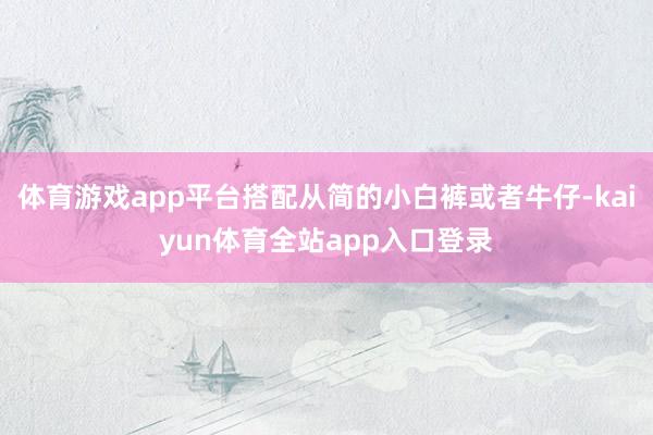 体育游戏app平台搭配从简的小白裤或者牛仔-kaiyun体育全站app入口登录