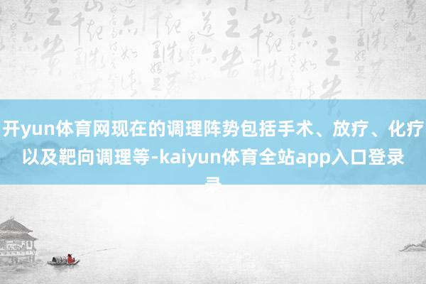 开yun体育网现在的调理阵势包括手术、放疗、化疗以及靶向调理等-kaiyun体育全站app入口登录