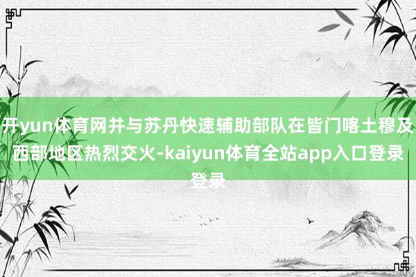 开yun体育网并与苏丹快速辅助部队在皆门喀土穆及西部地区热烈交火-kaiyun体育全站app入口登录
