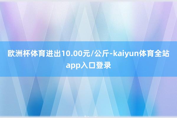 欧洲杯体育进出10.00元/公斤-kaiyun体育全站app入口登录