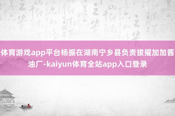 体育游戏app平台杨振在湖南宁乡县负责拔擢加加酱油厂-kaiyun体育全站app入口登录