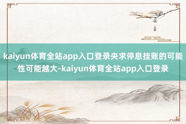 kaiyun体育全站app入口登录央求停息挂账的可能性可能越大-kaiyun体育全站app入口登录